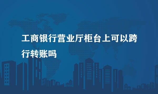 工商银行营业厅柜台上可以跨行转账吗