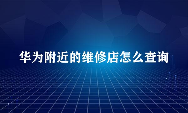 华为附近的维修店怎么查询