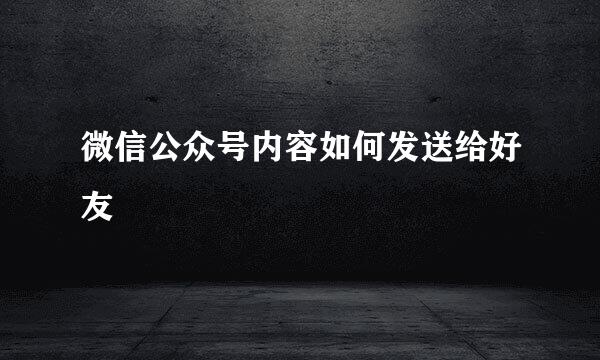 微信公众号内容如何发送给好友