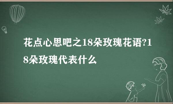 花点心思吧之18朵玫瑰花语?18朵玫瑰代表什么