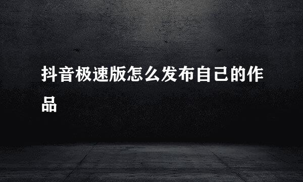 抖音极速版怎么发布自己的作品
