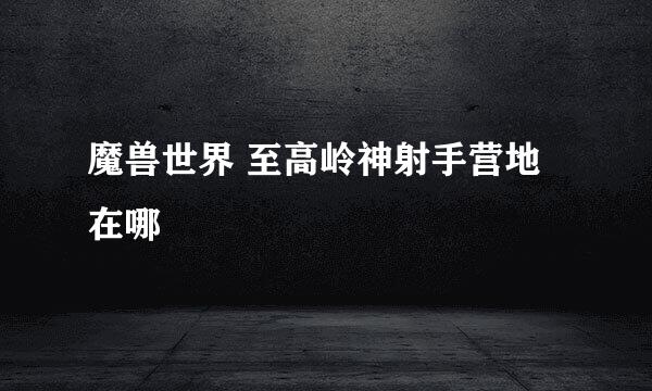 魔兽世界 至高岭神射手营地在哪