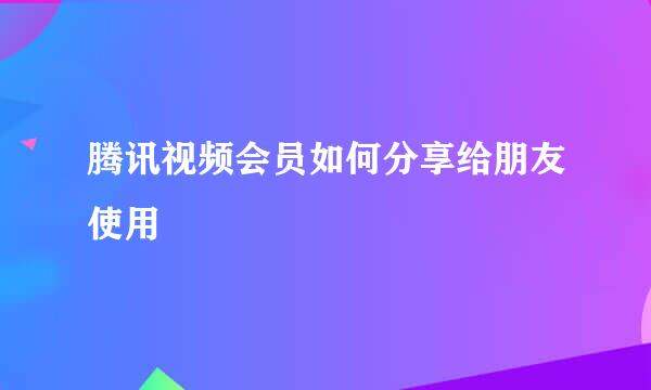 腾讯视频会员如何分享给朋友使用