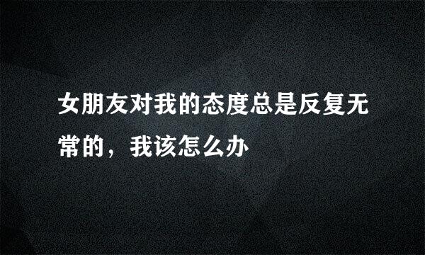 女朋友对我的态度总是反复无常的，我该怎么办