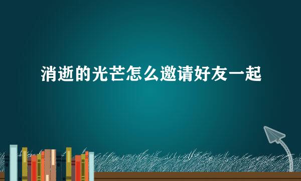 消逝的光芒怎么邀请好友一起