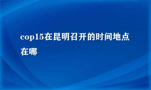 cop15在昆明召开的时间地点在哪