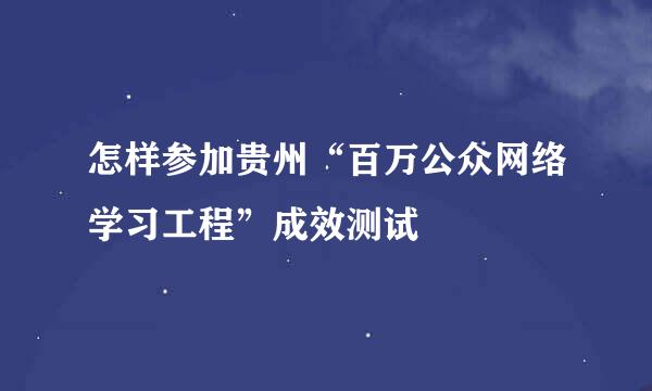 怎样参加贵州“百万公众网络学习工程”成效测试