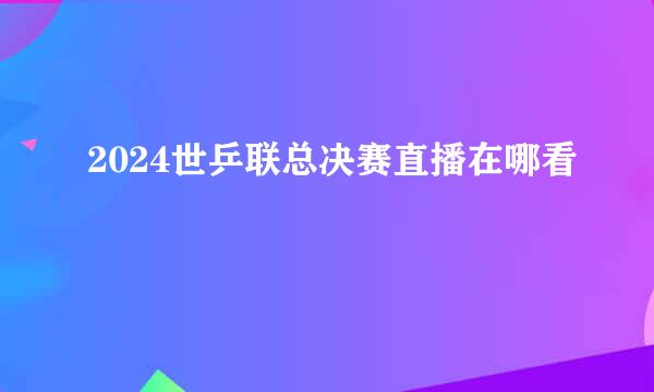 2024世乒联总决赛直播在哪看