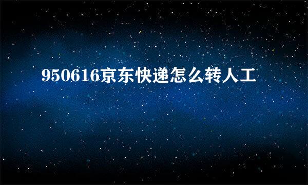 950616京东快递怎么转人工