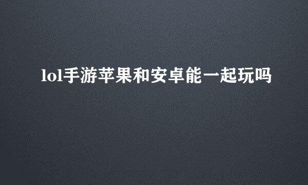 lol手游苹果和安卓能一起玩吗