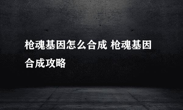 枪魂基因怎么合成 枪魂基因合成攻略
