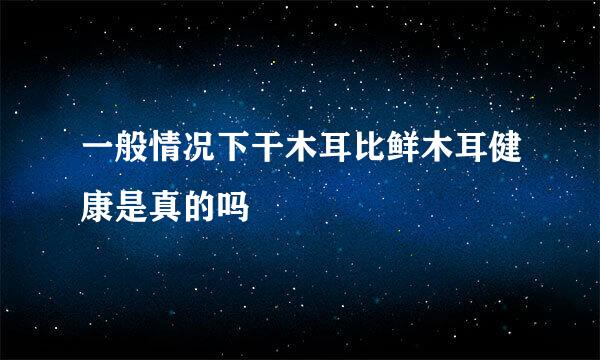 一般情况下干木耳比鲜木耳健康是真的吗