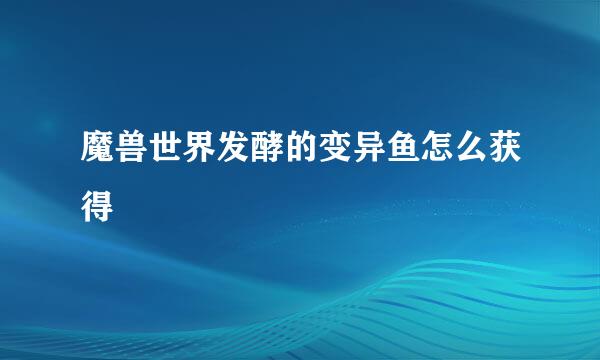 魔兽世界发酵的变异鱼怎么获得