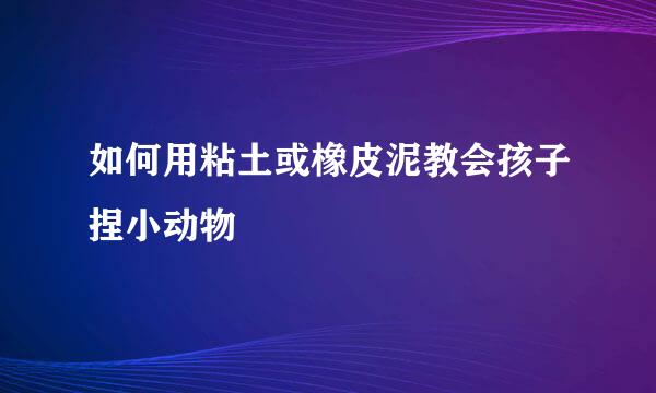 如何用粘土或橡皮泥教会孩子捏小动物