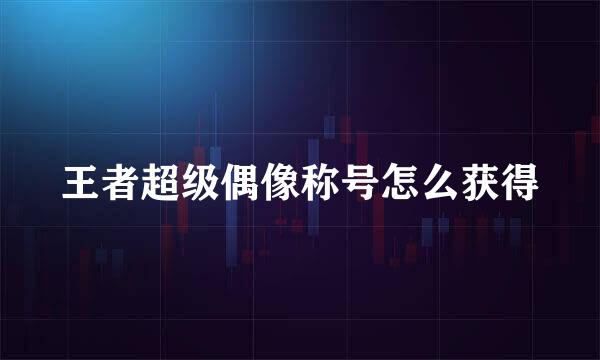 王者超级偶像称号怎么获得
