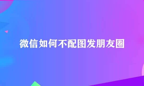 微信如何不配图发朋友圈
