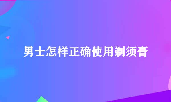 男士怎样正确使用剃须膏