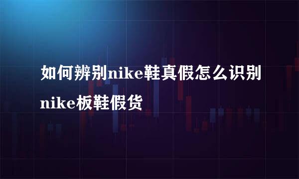如何辨别nike鞋真假怎么识别nike板鞋假货