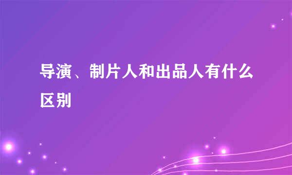 导演、制片人和出品人有什么区别