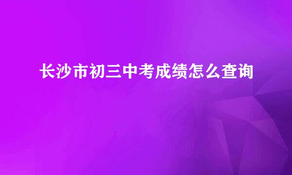 长沙市初三中考成绩怎么查询