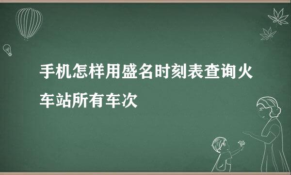 手机怎样用盛名时刻表查询火车站所有车次