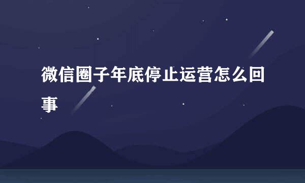 微信圈子年底停止运营怎么回事