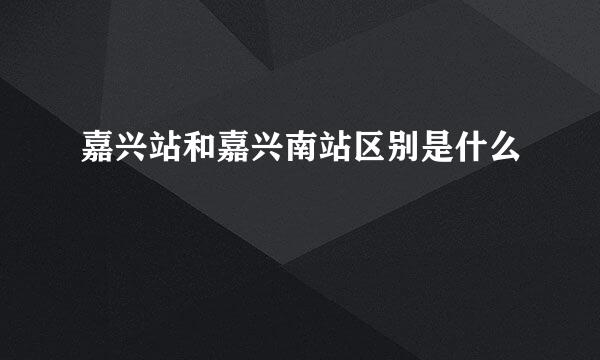 嘉兴站和嘉兴南站区别是什么