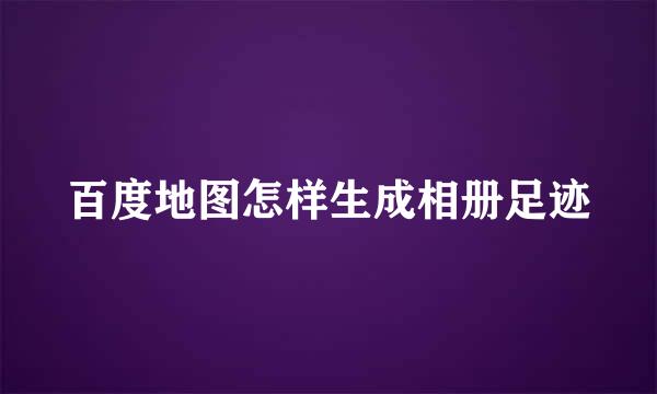 百度地图怎样生成相册足迹
