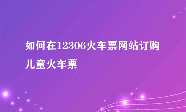 如何在12306火车票网站订购儿童火车票