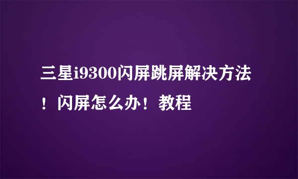 三星i9300闪屏跳屏解决方法！闪屏怎么办！教程