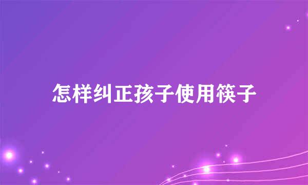 怎样纠正孩子使用筷子