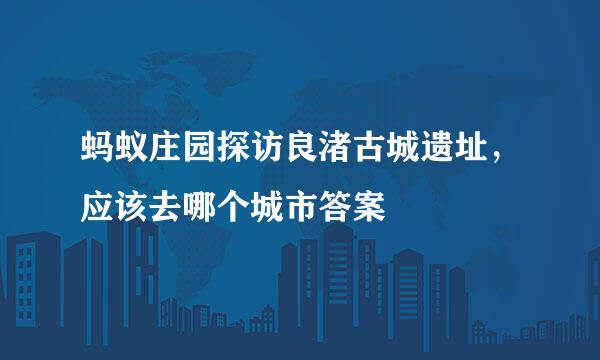 蚂蚁庄园探访良渚古城遗址，应该去哪个城市答案