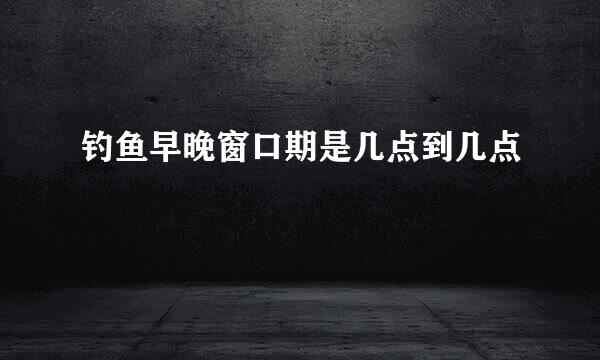 钓鱼早晚窗口期是几点到几点