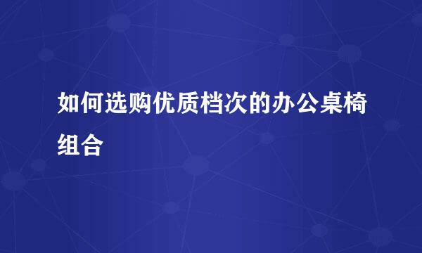 如何选购优质档次的办公桌椅组合