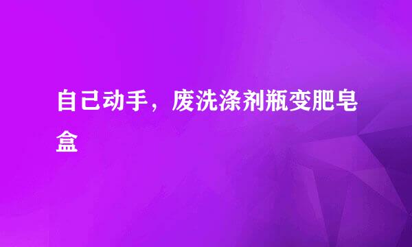 自己动手，废洗涤剂瓶变肥皂盒