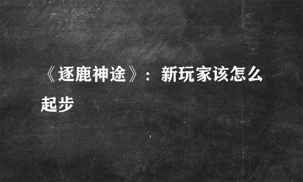 《逐鹿神途》：新玩家该怎么起步