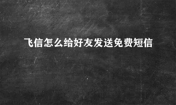 飞信怎么给好友发送免费短信