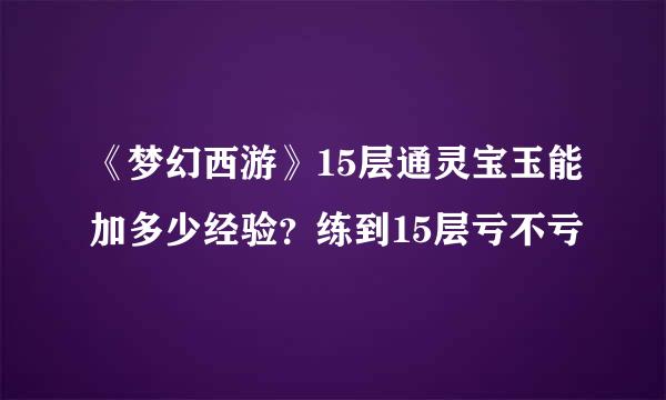 《梦幻西游》15层通灵宝玉能加多少经验？练到15层亏不亏