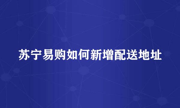 苏宁易购如何新增配送地址
