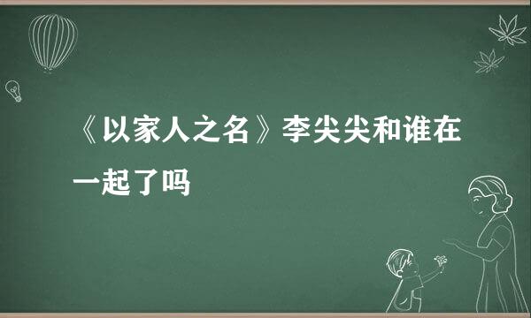 《以家人之名》李尖尖和谁在一起了吗