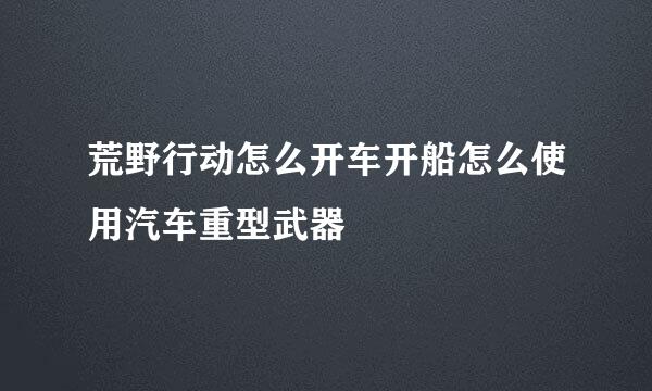 荒野行动怎么开车开船怎么使用汽车重型武器