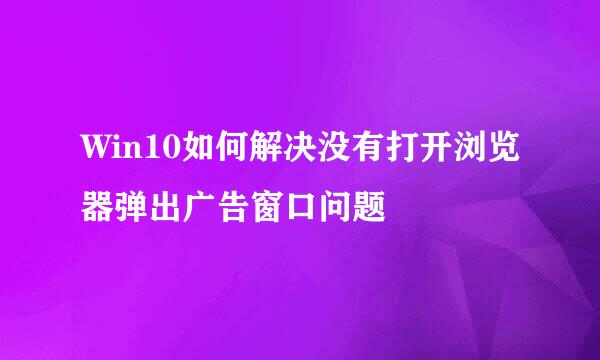 Win10如何解决没有打开浏览器弹出广告窗口问题