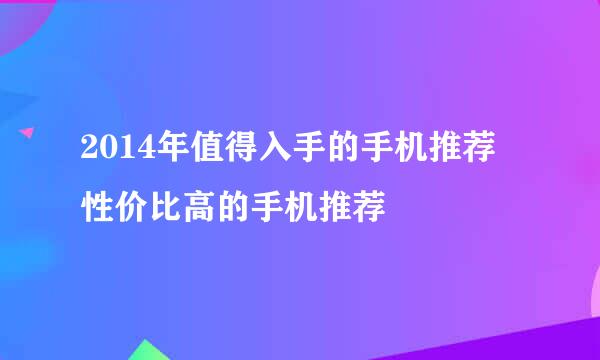 2014年值得入手的手机推荐 性价比高的手机推荐