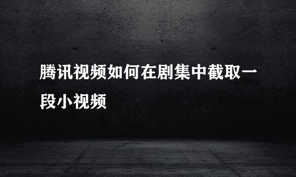 腾讯视频如何在剧集中截取一段小视频