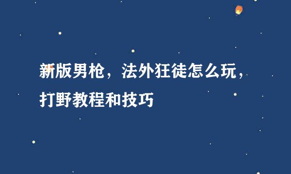 新版男枪，法外狂徒怎么玩，打野教程和技巧