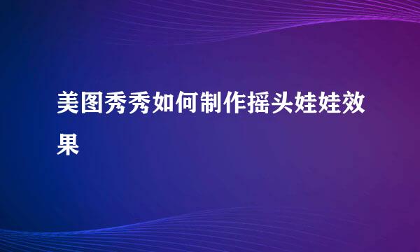 美图秀秀如何制作摇头娃娃效果