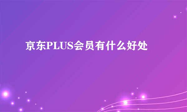 京东PLUS会员有什么好处