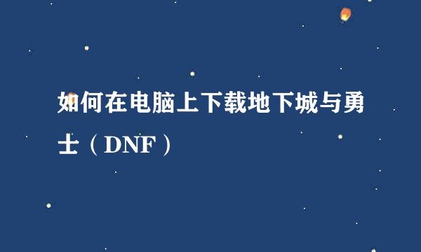 如何在电脑上下载地下城与勇士（DNF）