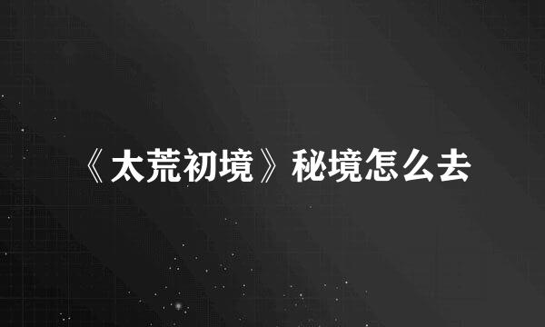 《太荒初境》秘境怎么去