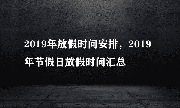 2019年放假时间安排，2019年节假日放假时间汇总